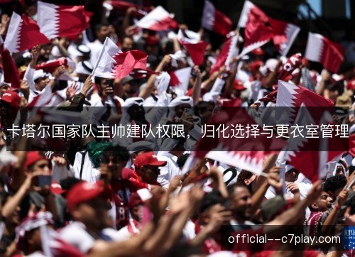 卡塔尔国家队主帅建队权限，归化选择与更衣室管理